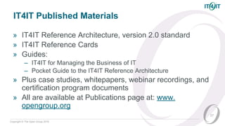 Copyright © The Open Group 2016
IT4IT Published Materials
» IT4IT Reference Architecture, version 2.0 standard
» IT4IT Reference Cards
» Guides:
– IT4IT for Managing the Business of IT
– Pocket Guide to the IT4IT Reference Architecture
» Plus case studies, whitepapers, webinar recordings, and
certification program documents
» All are available at Publications page at: www.
opengroup.org
27
 