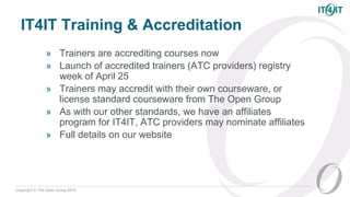 Copyright © The Open Group 2016
IT4IT Training & Accreditation
» Trainers are accrediting courses now
» Launch of accredited trainers (ATC providers) registry
week of April 25
» Trainers may accredit with their own courseware, or
license standard courseware from The Open Group
» As with our other standards, we have an affiliates
program for IT4IT, ATC providers may nominate affiliates
» Full details on our website
30
 