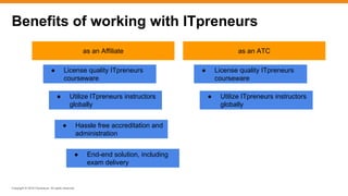 Copyright © 2016 ITpreneurs. All rights reserved.
Benefits of working with ITpreneurs
as an ATCas an Affiliate
● License quality ITpreneurs
courseware
● Utilize ITpreneurs instructors
globally
● Hassle free accreditation and
administration
● End-end solution, including
exam delivery
● License quality ITpreneurs
courseware
● Utilize ITpreneurs instructors
globally
 