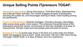 Copyright © 2016 ITpreneurs. All rights reserved.
Interactivity guaranteed Group Discussions, Think-Pair-Share, Brainstorming,
and 2-Minute Paper Activities. Our course engages all types of participants,
including the quieter lot, and encourages sharing of ideas / team building among
the participants.
Focus on effectiveness Real-life Analogies, Formative Quizzes, Mind Maps,
after-course study guide, mock exams. This enhances the performance of the
participants during the course, and focuses on their key strengths and areas of
improvement. We also make sure that people pass the exam of course.
Engaging & Fun A central case study in the form of a comic strip and eFlash
Cards are engaging ways to learn, recall, and retain. We don't offer some boring
750-page TOGAF book, or 5 days of theory, but a fun experience.
*
Unique Selling Points ITpreneurs TOGAF:
 