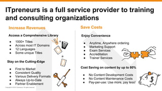 Copyright © 2016 ITpreneurs. All rights reserved.
ITpreneurs is a full service provider to training
and consulting organizations
Access a Comprehensive Library
Cost Saving on content by up to 80%
● No Content Development Costs
● No Content Maintenance Costs
● Pay-per-use: Use more, pay less!
● 1000+ Titles
● Across most IT Domains
● 12 Languages
● Some unique Titles
Enjoy Convenience
● Anytime, Anywhere ordering
● Marketing Support
● Exam Services
● Accreditation
● Trainer Services
Stay on the Cutting-Edge
● First to Market
● Consistent Quality
● Various Delivery Formats
● Always Up-to-Date
● Partner Enablement
Increase Revenues Save Costs
 