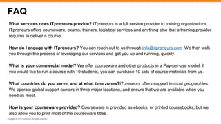 Copyright © 2016 ITpreneurs. All rights reserved.
FAQ
What services does ITpreneurs provide? ITpreneurs is a full service provider to training organizations.
ITpreneurs offers courseware, exams, trainers, logistical services and anything else that a training provider
requires to deliver a course.
How do I engage with ITpreneurs? You can reach out to us through info@itpreneurs.com We then walk
you through the process of leveraging our services and get you up and running, quickly.
What is your commercial model? We offer courseware and other products in a Pay-per-use model. If
you would like to run a course with 10 students, you can purchase 10 sets of course materials from us.
What countries do you serve, and at what time zones?ITpreneurs offers support in most geographies.
We operate global support centers in three major locations, and ensure that we are available when you
need us most.
How is your courseware provided? Courseware is provided as ebooks, or printed coursebooks, but we
also allow you to print most of the courseware titles.
 