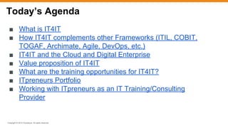 Copyright © 2015 ITpreneurs. All rights reserved.
■ What is IT4IT
■ How IT4IT complements other Frameworks (ITIL, COBIT,
TOGAF, Archimate, Agile, DevOps, etc.)
■ IT4IT and the Cloud and Digital Enterprise
■ Value proposition of IT4IT
■ What are the training opportunities for IT4IT?
■ ITpreneurs Portfolio
■ Working with ITpreneurs as an IT Training/Consulting
Provider
Today’s Agenda
 