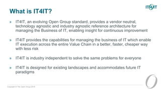 Copyright © The Open Group 2016
What is IT4IT?
» IT4IT, an evolving Open Group standard, provides a vendor neutral,
technology agnostic and industry agnostic reference architecture for
managing the Business of IT, enabling insight for continuous improvement
» IT4IT provides the capabilities for managing the business of IT which enable
IT execution across the entire Value Chain in a better, faster, cheaper way
with less risk
» IT4IT is industry independent to solve the same problems for everyone
» IT4IT is designed for existing landscapes and accommodates future IT
paradigms
 