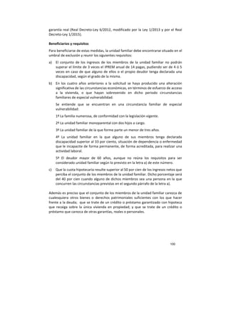 100
garantía real (Real Decreto-Ley 6/2012, modificado por la Ley 1/2013 y por el Real
Decreto-Ley 1/2015).
Beneficiarios y requisitos
Para beneficiarse de estas medidas, la unidad familiar debe encontrarse situado en el
umbral de exclusión y reunir los siguientes requisitos:
a) El conjunto de los ingresos de los miembros de la unidad familiar no podrán
superar el límite de 3 veces el IPREM anual de 14 pagas, pudiendo ser de 4 ó 5
veces en caso de que alguno de ellos o el propio deudor tenga declarada una
discapacidad, según el grado de la misma.
b) En los cuatro años anteriores a la solicitud se haya producido una alteración
significativa de las circunstancias económicas, en términos de esfuerzo de acceso
a la vivienda, o que hayan sobrevenido en dicho periodo circunstancias
familiares de especial vulnerabilidad.
Se entiende que se encuentran en una circunstancia familiar de especial
vulnerabilidad:
1º La familia numerosa, de conformidad con la legislación vigente.
2º La unidad familiar monoparental con dos hijos a cargo.
3º La unidad familiar de la que forme parte un menor de tres años.
4º La unidad familiar en la que alguno de sus miembros tenga declarada
discapacidad superior al 33 por ciento, situación de dependencia o enfermedad
que le incapacite de forma permanente, de forma acreditada, para realizar una
actividad laboral.
5º El deudor mayor de 60 años, aunque no reúna los requisitos para ser
considerado unidad familiar según lo previsto en la letra a) de este número.
c) Que la cuota hipotecaria resulte superior al 50 por cien de los ingresos netos que
perciba el conjunto de los miembros de la unidad familiar. Dicho porcentaje será
del 40 por cien cuando alguno de dichos miembros sea una persona en la que
concurren las circunstancias previstas en el segundo párrafo de la letra a).
Además es preciso que el conjunto de los miembros de la unidad familiar carezca de
cualesquiera otros bienes o derechos patrimoniales suficientes con los que hacer
frente a la deuda; que se trate de un crédito o préstamo garantizado con hipoteca
que recaiga sobre la única vivienda en propiedad; y que se trate de un crédito o
préstamo que carezca de otras garantías, reales o personales.
 