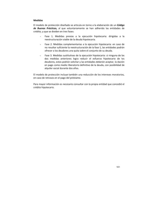 101
Medidas
El modelo de protección diseñado se articula en torno a la elaboración de un Código
de Buenas Prácticas, al que voluntariamente se han adherido las entidades de
crédito, y que se dividen en tres fases:
- Fase 1. Medidas previas a la ejecución hipotecaria: dirigidas a la
reestructuración viable de la deuda hipotecaria.
- Fase 2. Medidas complementarias a la ejecución hipotecaria: en caso de
no resultar suficiente la reestructuración de la fase 1, las entidades podrán
ofrecer a los deudores una quita sobre el conjunto de su deuda.
- Fase 3. Medidas sustitutivas de la ejecución hipotecaria: si ninguna de las
dos medidas anteriores logra reducir el esfuerzo hipotecario de los
deudores, estos podrán solicitar y las entidades deberán aceptar, la dación
en pago como medio liberatorio definitivo de la deuda, con posibilidad de
alquiler social durante dos años.
El modelo de protección incluye también una reducción de los intereses moratorios,
en caso de retrasos en el pago del préstamo.
Para mayor información es necesario consultar con la propia entidad que concedió el
crédito hipotecario.
 