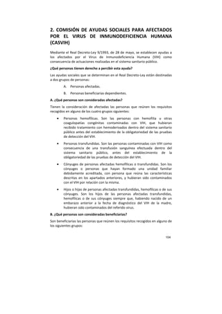 104
2. COMISIÓN DE AYUDAS SOCIALES PARA AFECTADOS
POR EL VIRUS DE INMUNODEFICIENCIA HUMANA
(CASVIH)
Mediante el Real Decreto-Ley 9/1993, de 28 de mayo, se establecen ayudas a
los afectados por el Virus de Inmunodeficiencia Humana (VIH) como
consecuencia de actuaciones realizadas en el sistema sanitario público.
¿Qué personas tienen derecho a percibir esta ayuda?
Las ayudas sociales que se determinan en el Real Decreto-Ley están destinadas
a dos grupos de personas:
A. Personas afectadas.
B. Personas beneficiarias dependientes.
A. ¿Qué personas son consideradas afectadas?
Tienen la consideración de afectadas las personas que reúnen los requisitos
recogidos en alguno de los cuatro grupos siguientes:
• Personas hemofílicas. Son las personas con hemofilia u otras
coagulopatías congénitas contaminadas con VIH, que hubieran
recibido tratamiento con hemoderivados dentro del sistema sanitario
público antes del establecimiento de la obligatoriedad de las pruebas
de detección del VIH.
• Personas transfundidas. Son las personas contaminadas con VIH como
consecuencia de una transfusión sanguínea efectuada dentro del
sistema sanitario público, antes del establecimiento de la
obligatoriedad de las pruebas de detección del VIH.
• Cónyuges de personas afectadas hemofílicas o transfundidas. Son los
cónyuges o personas que hayan formado una unidad familiar
debidamente acreditada, con persona que reúna las características
descritas en los apartados anteriores, y hubieran sido contaminados
con el VIH por relación con la misma.
• Hijos o hijas de personas afectadas transfundidas, hemofílicas o de sus
cónyuges. Son los hijos de las personas afectadas transfundidas,
hemofílicas o de sus cónyuges siempre que, habiendo nacido de un
embarazo anterior a la fecha de diagnóstico del VIH de la madre,
hubieran sido contaminados del referido virus.
B. ¿Qué personas son consideradas beneficiarias?
Son beneficiarias las personas que reúnen los requisitos recogidos en alguno de
los siguientes grupos:
 