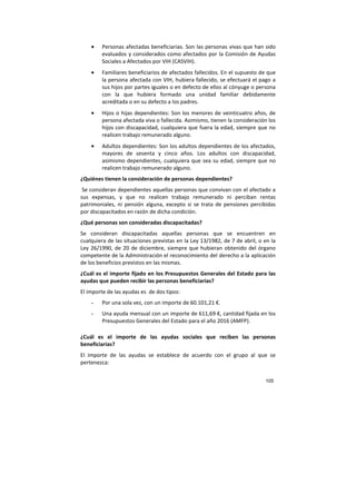 105
• Personas afectadas beneficiarias. Son las personas vivas que han sido
evaluados y considerados como afectados por la Comisión de Ayudas
Sociales a Afectados por VIH (CASVIH).
• Familiares beneficiarios de afectados fallecidos. En el supuesto de que
la persona afectada con VIH, hubiera fallecido, se efectuará el pago a
sus hijos por partes iguales o en defecto de ellos al cónyuge o persona
con la que hubiera formado una unidad familiar debidamente
acreditada o en su defecto a los padres.
• Hijos o hijas dependientes: Son los menores de veinticuatro años, de
persona afectada viva o fallecida. Asimismo, tienen la consideración los
hijos con discapacidad, cualquiera que fuera la edad, siempre que no
realicen trabajo remunerado alguno.
• Adultos dependientes: Son los adultos dependientes de los afectados,
mayores de sesenta y cinco años. Los adultos con discapacidad,
asimismo dependientes, cualquiera que sea su edad, siempre que no
realicen trabajo remunerado alguno.
¿Quiénes tienen la consideración de personas dependientes?
Se consideran dependientes aquellas personas que convivan con el afectado a
sus expensas, y que no realicen trabajo remunerado ni perciban rentas
patrimoniales, ni pensión alguna, excepto si se trata de pensiones percibidas
por discapacitados en razón de dicha condición.
¿Qué personas son consideradas discapacitadas?
Se consideran discapacitadas aquellas personas que se encuentren en
cualquiera de las situaciones previstas en la Ley 13/1982, de 7 de abril, o en la
Ley 26/1990, de 20 de diciembre, siempre que hubieran obtenido del órgano
competente de la Administración el reconocimiento del derecho a la aplicación
de los beneficios previstos en las mismas.
¿Cuál es el importe fijado en los Presupuestos Generales del Estado para las
ayudas que pueden recibir las personas beneficiarias?
El importe de las ayudas es de dos tipos:
- Por una sola vez, con un importe de 60.101,21 €.
- Una ayuda mensual con un importe de 611,69 €, cantidad fijada en los
Presupuestos Generales del Estado para el año 2016 (AMFP).
¿Cuál es el importe de las ayudas sociales que reciben las personas
beneficiarias?
El importe de las ayudas se establece de acuerdo con el grupo al que se
pertenezca:
 