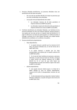 106
1. Personas afectadas beneficiarias. Las personas afectadas vivas son
beneficiarias de dos tipos de ayudas:
- Por una sola vez perciben 60.101,21 € todas las personas que
han sido consideradas como afectadas.
- Una ayuda mensual dependiendo de la edad:
Los afectados menores de 18 años percibirán el
importe ordinario de AMFP (611,69 €).
Los afectados mayores de dieciocho años percibirán el
importe ordinario de 2 veces la AMFP (1.223,38 €).
2. Familiares beneficiarios de afectados fallecidos. Los familiares de las
personas afectadas con VIH, que hubieran fallecido, tendrán derecho a
una ayuda, por una sola vez por un importe total de 60.101,21 €. El
pago se efectuará a sus hijos por partes iguales o en defecto de ellos al
cónyuge o persona con la que hubiera formado una unidad familiar
debidamente acreditada o en su defecto a los padres.
3. Personas beneficiarias dependientes:
- Hijos dependientes:
La ayuda mensual a percibir por los menores de 24
años, de persona afectada viva, es de dos tercios de la
AMFP (407,79 €).
La ayuda mensual a percibir por los hijos
discapacitados será vitalicia por el importe ordinario de
la AMFP (611,69 €).
En el caso de hijos huérfanos de persona o personas
afectadas, la ayuda mensual hasta los 24 años, será igual
a cuatro tercios del importe ordinario de la AMFP
(815,59 €). En el caso de que el/la hijo/a sea
discapacitado/a la ayuda será vitalicia e igual a dos veces
la AMFP (1.223,38 €).
- Adultos dependientes:
Una ayuda mensual vitalicia igual a la mitad de la
AMFP (305,84 €), para los adultos dependientes,
mayores de 65 años o discapacitados menores de esa
edad.
Si el/la afectado/a del que depende el adulto hubiere
fallecido o falleciera, la ayuda será igual a dos tercios de
la AMFP (407,79 €).
 