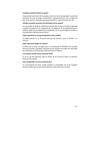 107
¿Cuándo se puede solicitar la ayuda?
El plazo de presentación de las ayudas es de tres meses computados a partir del
momento en que se tenga conocimiento. Excepcionalmente hay un plazo de
dos meses para los afectados que desconocieren su contaminación por VIH.
¿Dónde se pueden presentar las solicitudes de las ayudas?
Las solicitudes se dirigirán al Ministerio de Sanidad, Servicios Sociales e Igualdad
y podrán presentarse en cualquiera de los registros de las Administraciones
Públicas según los procedimientos establecidos en la Ley de Régimen Jurídico y
Procedimiento Administrativo Común.
¿Qué organismo se encarga de gestionar estas ayudas?
El órgano gestor es la Dirección General de Servicios para la Familia y la
Infancia.
¿Qué organismos pagan las ayudas?
El abono de la ayuda de pago único le corresponde al Ministerio de Sanidad,
Servicios Sociales e Igualdad, mientras que las ayudas mensuales son abonadas
por el Ministerio de Hacienda y Administraciones Públicas.
¿Las ayudas sociales tienen exención fiscal?
Sí. En la Ley del Impuesto sobre la Renta de las Personas Físicas se declaran
exentas estas ayudas.
¿Son compatibles con otras prestaciones?
Sí. La percepción de estas ayudas sociales es compatible con la de cualquier
pensión pública que la persona beneficiaria tuviera derecho a percibir.
 
