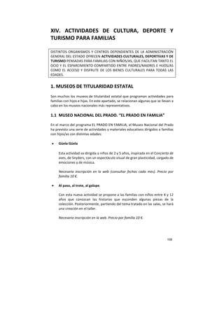 108
XIV. ACTIVIDADES DE CULTURA, DEPORTE Y
TURISMO PARA FAMILIAS
DISTINTOS ORGANISMOS Y CENTROS DEPENDIENTES DE LA ADMINISTRACIÓN
GENERAL DEL ESTADO OFRECEN ACTIVIDADES CULTURALES, DEPORTIVAS Y DE
TURISMO PENSADAS PARA FAMILIAS CON NIÑOS/AS, QUE FACILITAN TANTO EL
OCIO Y EL ESPARCIMIENTO COMPARTIDO ENTRE PADRES/MADRES E HIJOS/AS
COMO EL ACCESO Y DISFRUTE DE LOS BIENES CULTURALES PARA TODAS LAS
EDADES.
1. MUSEOS DE TITULARIDAD ESTATAL
Son muchos los museos de titularidad estatal que programan actividades para
familias con hijos e hijas. En este apartado, se relacionan algunas que se llevan a
cabo en los museos nacionales más representativos.
1.1 MUSEO NACIONAL DEL PRADO. “EL PRADO EN FAMILIA”
En el marco del programa EL PRADO EN FAMILIA, el Museo Nacional del Prado
ha previsto una serie de actividades y materiales educativos dirigidos a familias
con hijos/as con distintas edades:
• Güela Güela
Esta actividad va dirigida a niños de 2 y 5 años, inspirada en el Concierto de
aves, de Snyders, con un espectáculo visual de gran plasticidad, cargado de
emociones y de música.
Necesaria inscripción en la web (consultar fechas cada mes). Precio por
familia 10 €.
• Al paso, al trote, al galope.
Con esta nueva actividad se propone a las familias con niños entre 4 y 12
años que conozcan las historias que esconden algunas piezas de la
colección. Posteriormente, partiendo del tema tratado en las salas, se hará
una creación en el taller.
Necesaria inscripción en la web. Precio por familia 10 €.
 