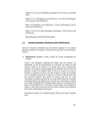 109
Febrero: 6, 7, 13, 14 y 27 (sábados y domingos), a las 11 horas y a las 16,30
horas.
Marzo: 5, 12 y 19 (sábados), a las 16,30 horas; 6, 13, 20 y 27 (domingos),
a las 11 horas y a las 16,30 horas.
Abril: 2 y 9 (sábados), a las 16,30 horas; 3, 10 y 17 (domingos), a las 11
horas y a las 16,30 horas.
Mayo: 7, 8, 14, 15, 21, 28 y 29 (sábados y domingos), a las 11 horas y a las
16,30 horas.
Más información: 913 302 976/ 913 028 84.
1.2 MUSEO NACIONAL CENTRO DE ARTE REINA SOFIA.
Entre las numerosas actividades que este Museo organiza en los ámbitos
educativo y familiar, se recogen a continuación las que están más orientadas a
familias.
• Museocinema. (Dirigido a niños a partir de 6 años acompañados de
adultos)
Frente a una concepción acelerada del tiempo, que solo atiende a la
efectividad, el ciclo de cortometrajes de animación ¡El tiempo es todo
nuestro! incide en la lentitud y el tiempo libre como reivindicación
necesaria. A lo largo de cuatro programas de alrededor de 50 minutos de
duración, se abre una reflexión sobre el ocio y la manera en la que lo
llenamos y ocupamos. Se busca con ello recuperar el valor de conceptos
como la levedad, la paciencia, el descanso o incluso el aburrimiento. Hay
que encontrar espacios para perder el tiempo, para que los niños
mantengan su derecho a disfrutar de su mundo infantil, pleno de curiosidad
y descubrimientos y los adultos vivan, al menos por un momento, sin metas
que cumplir. Escapando de la vitalidad ruidosa, agresiva y atronadora de la
época, el ciclo defiende los "no tiempos": los de espera, los de holganza y
reposo y, sobre todo, los de estar con uno mismo. Porque en los intervalos
de no hacer nada también ocurren cosas.
Participación gratuita sin inscripción previa. Acceso libre hasta completar
aforo
 