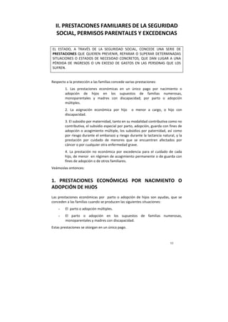 11
II. PRESTACIONES FAMILIARES DE LA SEGURIDAD
SOCIAL, PERMISOS PARENTALES Y EXCEDENCIAS
EL ESTADO, A TRAVÉS DE LA SEGURIDAD SOCIAL, CONCEDE UNA SERIE DE
PRESTACIONES QUE QUIEREN PREVENIR, REPARAR O SUPERAR DETERMINADAS
SITUACIONES O ESTADOS DE NECESIDAD CONCRETOS, QUE DAN LUGAR A UNA
PÉRDIDA DE INGRESOS O UN EXCESO DE GASTOS EN LAS PERSONAS QUE LOS
SUFREN.
Respecto a la protección a las familias concede varias prestaciones:
1. Las prestaciones económicas en un único pago por nacimiento o
adopción de hijos en los supuestos de familias numerosas,
monoparentales y madres con discapacidad; por parto o adopción
múltiples.
2. La asignación económica por hijo o menor a cargo, o hijo con
discapacidad.
3. El subsidio por maternidad, tanto en su modalidad contributiva como no
contributiva, el subsidio especial por parto, adopción, guarda con fines de
adopción o acogimiento múltiple, los subsidios por paternidad, así como
por riesgo durante el embarazo y riesgo durante la lactancia natural, y la
prestación por cuidado de menores que se encuentren afectados por
cáncer o por cualquier otra enfermedad grave.
4. La prestación no económica por excedencia para el cuidado de cada
hijo, de menor en régimen de acogimiento permanente o de guarda con
fines de adopción o de otros familiares.
Veámoslas entonces:
1. PRESTACIONES ECONÓMICAS POR NACIMIENTO O
ADOPCIÓN DE HIJOS
Las prestaciones económicas por parto o adopción de hijos son ayudas, que se
conceden a las familias cuando se producen las siguientes situaciones:
- El parto o adopción múltiples.
- El parto o adopción en los supuestos de familias numerosas,
monoparentales y madres con discapacidad.
Estas prestaciones se otorgan en un único pago.
 
