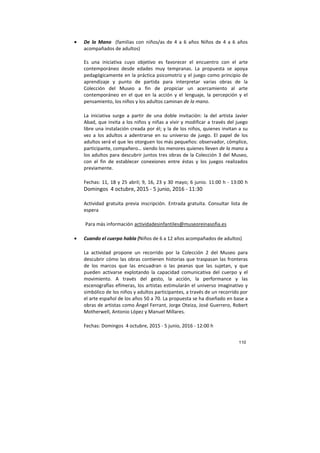 110
• De la Mano (familias con niños/as de 4 a 6 años Niños de 4 a 6 años
acompañados de adultos)
Es una iniciativa cuyo objetivo es favorecer el encuentro con el arte
contemporáneo desde edades muy tempranas. La propuesta se apoya
pedagógicamente en la práctica psicomotriz y el juego como principio de
aprendizaje y punto de partida para interpretar varias obras de la
Colección del Museo a fin de propiciar un acercamiento al arte
contemporáneo en el que en la acción y el lenguaje, la percepción y el
pensamiento, los niños y los adultos caminan de la mano.
La iniciativa surge a partir de una doble invitación: la del artista Javier
Abad, que invita a los niños y niñas a vivir y modificar a través del juego
libre una instalación creada por él; y la de los niños, quienes invitan a su
vez a los adultos a adentrarse en su universo de juego. El papel de los
adultos será el que les otorguen los más pequeños: observador, cómplice,
participante, compañero… siendo los menores quienes lleven de la mano a
los adultos para descubrir juntos tres obras de la Colección 3 del Museo,
con el fin de establecer conexiones entre éstas y los juegos realizados
previamente.
Fechas: 11, 18 y 25 abril; 9, 16, 23 y 30 mayo; 6 junio. 11:00 h - 13:00 h
Domingos 4 octubre, 2015 - 5 junio, 2016 - 11:30
Actividad gratuita previa inscripción. Entrada gratuita. Consultar lista de
espera
Para más información actividadesinfantiles@museoreinasofia.es
• Cuando el cuerpo habla (Niños de 6 a 12 años acompañados de adultos)
La actividad propone un recorrido por la Colección 2 del Museo para
descubrir cómo las obras contienen historias que traspasan las fronteras
de los marcos que las encuadran o las peanas que las sujetan, y que
pueden activarse explotando la capacidad comunicativa del cuerpo y el
movimiento. A través del gesto, la acción, la performance y las
escenografías efímeras, los artistas estimularán el universo imaginativo y
simbólico de los niños y adultos participantes, a través de un recorrido por
el arte español de los años 50 a 70. La propuesta se ha diseñado en base a
obras de artistas como Ángel Ferrant, Jorge Oteiza, José Guerrero, Robert
Motherwell, Antonio López y Manuel Millares.
Fechas: Domingos 4 octubre, 2015 - 5 junio, 2016 - 12:00 h
 