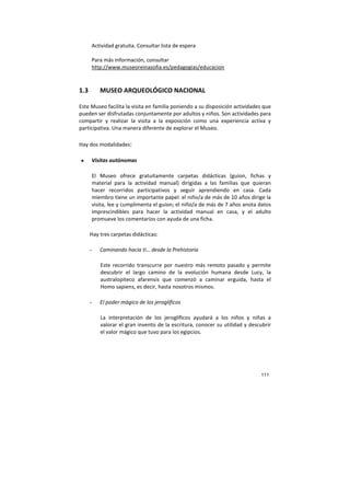 111
Actividad gratuita. Consultar lista de espera
Para más información, consultar
http://www.museoreinasofia.es/pedagogias/educacion
1.3 MUSEO ARQUEOLÓGICO NACIONAL
Este Museo facilita la visita en familia poniendo a su disposición actividades que
pueden ser disfrutadas conjuntamente por adultos y niños. Son actividades para
compartir y realizar la visita a la exposición como una experiencia activa y
participativa. Una manera diferente de explorar el Museo.
Hay dos modalidades:
• Visitas autónomas
El Museo ofrece gratuitamente carpetas didácticas (guion, fichas y
material para la actividad manual) dirigidas a las familias que quieran
hacer recorridos participativos y seguir aprendiendo en casa. Cada
miembro tiene un importante papel: el niño/a de más de 10 años dirige la
visita, lee y cumplimenta el guion; el niño/a de más de 7 años anota datos
imprescindibles para hacer la actividad manual en casa, y el adulto
promueve los comentarios con ayuda de una ficha.
Hay tres carpetas didácticas:
- Caminando hacia ti… desde la Prehistoria
Este recorrido transcurre por nuestro más remoto pasado y permite
descubrir el largo camino de la evolución humana desde Lucy, la
australopiteco afarensis que comenzó a caminar erguida, hasta el
Homo sapiens, es decir, hasta nosotros mismos.
- El poder mágico de los jeroglíficos
La interpretación de los jeroglíficos ayudará a los niños y niñas a
valorar el gran invento de la escritura, conocer su utilidad y descubrir
el valor mágico que tuvo para los egipcios.
 
