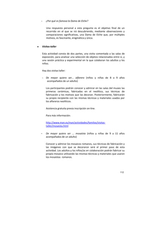 112
- ¿Por qué es famosa la Dama de Elche?
Una respuesta personal a esta pregunta es el objetivo final de un
recorrido en el que se irá descubriendo, mediante observaciones y
comparaciones significativas, una Dama de Elche que, por múltiples
motivos, es fascinante, enigmática y única.
• Visitas-taller
Esta actividad consta de dos partes, una visita comentada a las salas de
exposición, para analizar una selección de objetos relacionados entre sí, y
una sesión práctica y experimental en la que colaboran los adultos y los
niños.
Hay dos visitas taller:
- De mayor quiero ser... alfarero (niños y niñas de 8 a 9 años
acompañados de un adulto)
Los participantes podrán conocer y admirar en las salas del museo las
primeras cerámicas, fabricadas en el neolítico, sus técnicas de
fabricación y los motivos que las decoran. Posteriormente, fabricarán
su propio recipiente con las mismas técnicas y materiales usados por
los alfareros neolíticos.
Asistencia gratuita previa inscripción on-line.
Para más información:
http://www.man.es/man/actividades/familias/visitas-
taller/mosaista.html
- De mayor quiero ser ... mosaísta (niños y niñas de 9 a 11 años
acompañados de un adulto)
Conocer y admirar los mosaicos romanos, sus técnicas de fabricación y
las imágenes con que se decoraron será el primer paso de esta
actividad. Los adultos y los niños/as en colaboración podrán fabricar su
propio mosaico utilizando las mismas técnicas y materiales que usaron
los mosaístas romanos.
 