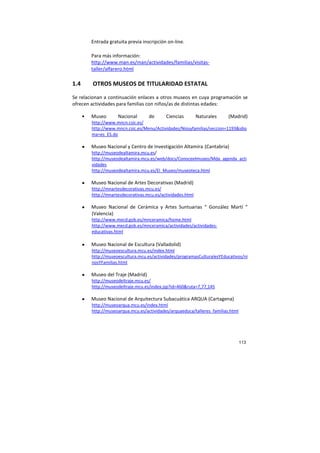 113
Entrada gratuita previa inscripción on-line.
Para más información:
http://www.man.es/man/actividades/familias/visitas-
taller/alfarero.html
1.4 OTROS MUSEOS DE TITULARIDAD ESTATAL
Se relacionan a continuación enlaces a otros museos en cuya programación se
ofrecen actividades para familias con niños/as de distintas edades:
• Museo Nacional de Ciencias Naturales (Madrid)
http://www.mncn.csic.es/
http://www.mncn.csic.es/Menu/Actividades/Niosyfamilias/seccion=1193&idio
ma=es_ES.do
• Museo Nacional y Centro de Investigación Altamira (Cantabria)
http://museodealtamira.mcu.es/
http://museodealtamira.mcu.es/web/docs/Conoceelmuseo/Mda_agenda_acti
vidades
http://museodealtamira.mcu.es/El_Museo/museoteca.html
• Museo Nacional de Artes Decorativas (Madrid)
http://mnartesdecorativas.mcu.es/
http://mnartesdecorativas.mcu.es/actividades.html
• Museo Nacional de Cerámica y Artes Suntuarias “ González Martí “
(Valencia)
http://www.mecd.gob.es/mnceramica/home.html
http://www.mecd.gob.es/mnceramica/actividades/actividades-
educativas.html
• Museo Nacional de Escultura (Valladolid)
http://museoescultura.mcu.es/index.html
http://museoescultura.mcu.es/actividades/programasCulturalesYEducativos/ni
nosYFamilias.html
• Museo del Traje (Madrid)
http://museodeltraje.mcu.es/
http://museodeltraje.mcu.es/index.jsp?id=460&ruta=7,77,145
• Museo Nacional de Arquitectura Subacuática ARQUA (Cartagena)
http://museoarqua.mcu.es/index.html
http://museoarqua.mcu.es/actividades/arquaeduca/talleres_familias.html
 