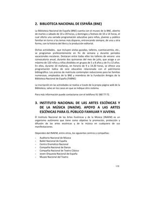 115
2. BIBLIOTECA NACIONAL DE ESPAÑA (BNE)
La Biblioteca Nacional de España (BNE) cuenta con el museo de la BNE, abierto
de martes a sábado de 10 a 20 horas, y domingos y festivos de 10 a 14 horas, el
cual oferta una variada programación educativa para niños, jóvenes y público
familiar en torno a los temas más dispares, entroncando siempre, de una u otra
forma, con la historia del libro y la producción editorial.
Dichas actividades, que incluyen visitas guiadas, talleres, cuentacuentos, etc.,
se programan preferentemente en fin de semana y durante períodos
vacacionales escolares. Destacan entre todas ellas los talleres de verano: una
convocatoria anual, durante dos quincenas del mes de julio, que acoge a un
máximo de 120 niños y niñas divididos en grupos de 5 a 8 años y de 9 a 12 años.
En ellos, durante 10 mañanas, en horario de 9 a 14,30 horas, se ofrece una
programación lúdica de ocio educativo relacionada con el patrimonio
bibliográfico. Los precios de matrícula contemplan reducciones para las familias
numerosas, empleados de la BNE y miembros de la Fundación Amigos de la
Biblioteca Nacional de España (FABNE)
La inscripción en las actividades se realiza a través de la propia página web de la
Biblioteca, salvo en los casos en que se indique otro sistema.
Para más información puede contactarse con el teléfono 91 580 77 72.
3. INSTITUTO NACIONAL DE LAS ARTES ESCÉNICAS Y
DE LA MÚSICA (INAEM). APOYO A LAS ARTES
ESCÉNICAS PARA EL PÚBLICO FAMILIAR Y JUVENIL
El Instituto Nacional de las Artes Escénicas y de la Música (INAEM) es un
organismo autónomo que tiene como objetivo la promoción, protección y
difusión de las artes escénicas y de la música en cualquiera de sus
manifestaciones.
Dependen del INAEM, entre otros, los siguientes centros y compañías:
- Auditorio Nacional de Música
- Ballet Nacional de España
- Centro Dramático Nacional
- Compañía Nacional de Danza
- Compañía Nacional de Teatro Clásico
- Joven Orquesta Nacional de España
- Museo Nacional del Teatro
 