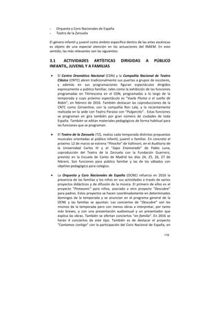 116
- Orquesta y Coro Nacionales de España
- Teatro de la Zarzuela
El género infantil y juvenil como ámbito específico dentro de las artes escénicas
es objeto de una especial atención en las actuaciones del INAEM. En este
sentido, las más relevantes son las siguientes:
3.1 ACTIVIDADES ARTÍSTICAS DIRIGIDAS A PÚBLICO
INFANTIL, JUVENIL Y A FAMILIAS
• El Centro Dramático Nacional (CDN) y la Compañía Nacional de Teatro
Clásico (CNTC) abren tradicionalmente sus puertas a grupos de escolares,
y además en sus programaciones figuran espectáculos dirigidos
expresamente a público familiar, tales como la exhibición de las funciones
programadas en Titiriescena en el CDN, programadas a lo largo de la
temporada y cuyo próximo espectáculo es “Vuela Pluma o el sueño de
Robin”, en febrero de 2016. También destacan las coproducciones de la
CNTC como Cervantina, con la compañía Ron Lalá, y la recientemente
realizada en la sede con Teatro Paraíso con “Pulgarcito”. Estas funciones
se programan en gira también por gran número de ciudades de toda
España. También se editan materiales pedagógicos de forma habitual para
las funciones que se programan.
• El Teatro de la Zarzuela (TZ), realiza cada temporada distintas propuestas
musicales orientadas al público infantil, juvenil o familiar. En concreto el
próximo 12 de marzo se estrena “Pinocho” de Valtinoni, en el Auditorio de
la Universidad Carlos III y el “Sapo Enamorado” de Pablo Luna,
coproducción del Teatro de la Zarzuela con la Fundación Guerrero,
previsto en la Escuela de Canto de Madrid los días 24, 25, 26, 27 de
febrero. Son funciones para público familiar y las de los sábados con
objetivo pedagógico para colegios.
• La Orquesta y Coro Nacionales de España (OCNE) refuerza en 2016 la
presencia de las familias y los niños en sus actividades a través de varios
proyectos didácticos y de difusión de la música. El primero de ellos es el
proyecto “Pintasonic” para niños, asociado a otro proyecto “Descubre”
para padres. Estos proyectos se hacen coordinadamente en determinados
domingos de la temporada y se anuncian en el programa general de la
OCNE y las familias se apuntan. Los conciertos de “Descubre” son los
mismos de la temporada pero con menos obras a interpretar, por tanto
más breves, y con una presentación audiovisual y un presentador que
explica las obras. También se ofertan conciertos “en familia”. En 2016 se
harán 4 conciertos de este tipo. También es de destacar el proyecto
“Cantamos contigo” con la participación del Coro Nacional de España, en
 