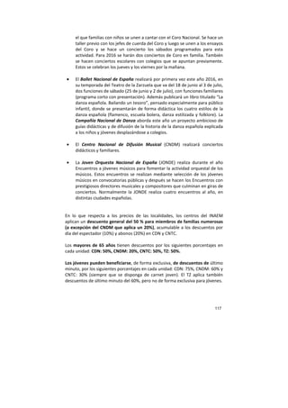 117
el que familias con niños se unen a cantar con el Coro Nacional. Se hace un
taller previo con los jefes de cuerda del Coro y luego se unen a los ensayos
del Coro y se hace un concierto los sábados programados para esta
actividad. Para 2016 se harán dos conciertos de Coro en familia. También
se hacen conciertos escolares con colegios que se apuntan previamente.
Estos se celebran los jueves y los viernes por la mañana.
• El Ballet Nacional de España realizará por primera vez este año 2016, en
su temporada del Teatro de la Zarzuela que va del 18 de junio al 3 de julio,
dos funciones de sábado (25 de junio y 2 de julio), con funciones familiares
(programa corto con presentación). Además publicará un libro titulado “La
danza española. Bailando un tesoro”, pensado especialmente para público
infantil, donde se presentarán de forma didáctica los cuatro estilos de la
danza española (flamenco, escuela bolera, danza estilizada y folklore). La
Compañía Nacional de Danza aborda este año un proyecto ambicioso de
guías didácticas y de difusión de la historia de la danza española explicada
a los niños y jóvenes desplazándose a colegios.
• El Centro Nacional de Difusión Musical (CNDM) realizará conciertos
didácticos y familiares.
• La Joven Orquesta Nacional de España (JONDE) realiza durante el año
Encuentros a jóvenes músicos para fomentar la actividad orquestal de los
músicos. Estos encuentros se realizan mediante selección de los jóvenes
músicos en convocatorias públicas y después se hacen los Encuentros con
prestigiosos directores musicales y compositores que culminan en giras de
conciertos. Normalmente la JONDE realiza cuatro encuentros al año, en
distintas ciudades españolas.
En lo que respecta a los precios de las localidades, los centros del INAEM
aplican un descuento general del 50 % para miembros de familias numerosas
(a excepción del CNDM que aplica un 20%), acumulable a los descuentos por
día del espectador (10%) y abonos (20%) en CDN y CNTC.
Los mayores de 65 años tienen descuentos por los siguientes porcentajes en
cada unidad: CDN: 50%, CNDM: 20%, CNTC: 50%, TZ: 50%.
Los jóvenes pueden beneficiarse, de forma exclusiva, de descuentos de último
minuto, por los siguientes porcentajes en cada unidad: CDN: 75%, CNDM: 60% y
CNTC: 30% (siempre que se disponga de carnet joven). El TZ aplica también
descuentos de último minuto del 60%, pero no de forma exclusiva para jóvenes.
 