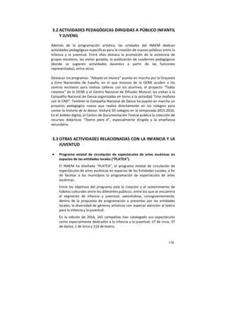 118
3.2 ACTIVIDADES PEDAGÓGICAS DIRIGIDAS A PÚBLICO INFANTIL
Y JUVENIL
Además de la programación artística, las unidades del INAEM dedican
actividades pedagógicas específicas para la creación de nuevos públicos entre la
infancia y la juventud. Entre ellas destaca la promoción de la asistencia de
grupos escolares, las visitas guiadas, la publicación de cuadernos pedagógicos
(donde se sugieren actividades docentes a partir de las funciones
representadas), entre otros.
Destacan los programas: “Adopta un músico” puesto en marcha por la Orquesta
y Coro Nacionales de España, en el que músicos de la OCNE acuden a los
centros escolares para realizar talleres con los alumnos; el proyecto “Todos
creamos” de la OCNE y el Centro Nacional de Difusión Musical; las visitas a la
Compañía Nacional de Danza organizadas en torno a la actividad “Una mañana
con la CND”. También la Compañía Nacional de Danza ha puesto en marcha un
proyecto pedagógico nuevo que realiza directamente en los colegios para
contar la historia de la danza. Visitará 50 colegios en la temporada 2015-2016.
En el ámbito digital, el Centro de Documentación Teatral publica la colección de
recursos didácticos “Teatro para ti”, especialmente dirigida a la enseñanza
secundaria.
3.3 OTRAS ACTIVIDADES RELACIONADAS CON LA INFANCIA Y LA
JUVENTUD
• Programa estatal de circulación de espectáculos de artes escénicas en
espacios de las entidades locales (“PLATEA”).
El INAEM ha diseñado “PLATEA”, el programa estatal de circulación de
espectáculos de artes escénicas en espacios de las Entidades Locales, a fin
de facilitar a los municipios la programación de espectáculos de artes
escénicas.
Entre los objetivos del programa está la creación y el sostenimiento de
hábitos culturales entre los diferentes públicos, entre los que se encuentra
el segmento de infancia y juventud, valorándose, consiguientemente,
dentro de la propuesta de programación a presentar por las entidades
locales, la diversidad de géneros artísticos con especial atención al teatro
para la infancia y la juventud.
En la edición de 2016, 165 compañías han catalogado sus espectáculos
como especialmente dedicados a la infancia y la juventud: 17 de circo, 37
de danza, 1 de lírica y 110 de teatro.
 