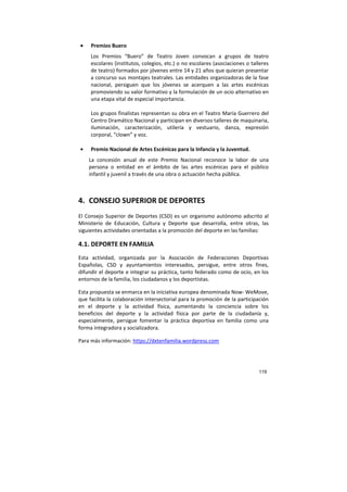 119
• Premios Buero
Los Premios “Buero” de Teatro Joven convocan a grupos de teatro
escolares (institutos, colegios, etc.) o no escolares (asociaciones o talleres
de teatro) formados por jóvenes entre 14 y 21 años que quieran presentar
a concurso sus montajes teatrales. Las entidades organizadoras de la fase
nacional, persiguen que los jóvenes se acerquen a las artes escénicas
promoviendo su valor formativo y la formulación de un ocio alternativo en
una etapa vital de especial importancia.
Los grupos finalistas representan su obra en el Teatro María Guerrero del
Centro Dramático Nacional y participan en diversos talleres de maquinaria,
iluminación, caracterización, utilería y vestuario, danza, expresión
corporal, “clown” y voz.
• Premio Nacional de Artes Escénicas para la Infancia y la Juventud.
La concesión anual de este Premio Nacional reconoce la labor de una
persona o entidad en el ámbito de las artes escénicas para el público
infantil y juvenil a través de una obra o actuación hecha pública.
4. CONSEJO SUPERIOR DE DEPORTES
El Consejo Superior de Deportes (CSD) es un organismo autónomo adscrito al
Ministerio de Educación, Cultura y Deporte que desarrolla, entre otras, las
siguientes actividades orientadas a la promoción del deporte en las familias:
4.1. DEPORTE EN FAMILIA
Esta actividad, organizada por la Asociación de Federaciones Deportivas
Españolas, CSD y ayuntamientos interesados, persigue, entre otros fines,
difundir el deporte e integrar su práctica, tanto federado como de ocio, en los
entornos de la familia, los ciudadanos y los deportistas.
Esta propuesta se enmarca en la iniciativa europea denominada Now- WeMove,
que facilita la colaboración intersectorial para la promoción de la participación
en el deporte y la actividad física, aumentando la conciencia sobre los
beneficios del deporte y la actividad física por parte de la ciudadanía y,
especialmente, persigue fomentar la práctica deportiva en familia como una
forma integradora y socializadora.
Para más información: https://dxtenfamilia.wordpress.com
 