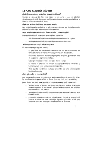 12
1.1 PARTO O ADOPCIÓN MÚLTIPLES
¿Cuándo estamos ante un parto o adopción múltiples?
Cuando el número de hijos que nacen en un parto o que se adoptan
simultáneamente es de dos o más. Los hijos afectados con una discapacidad igual o
superior al 33% computarán el doble.
El parto o la adopción ¿tienen que ser en España?
No, también puede producirse en el extranjero siempre que inmediatamente
después los hijos vayan a vivir con su familia a España.
¿Qué progenitores o adoptantes tienen derecho a esta prestación?
Pueden pedir y recibir esta ayuda aquel padre o madre que:
- Sea español o extranjero, en ambos casos con residencia en España.
- No tenga derecho a otras prestaciones de la misma naturaleza.
¿Es compatible esta ayuda con otras ayudas?
Sí, al mismo tiempo se puede recibir:
- La prestación por nacimiento o adopción de hijo en los supuestos de
familias numerosas, monoparentales y madres con discapacidad.
- El subsidio especial de maternidad por parto, adopción, guarda con fines
de adopción o acogimiento múltiple.
- Las asignaciones económicas por hijo o menor a cargo.
- La pensión de orfandad y la pensión en favor de familiares para nietos y
hermanos, que, en su caso, puedan corresponder.
- Otras ayudas económicas análogas concedidas por una administración
local o autonómica.
¿Con qué ayudas es incompatible?
Con ayudas análogas que conceden otros regímenes públicos de protección social.
En caso de que se tenga derecho a las dos, se tiene que elegir entre una u otra.
¿Qué tienen que hacer los progenitores o adoptantes para pedir esta ayuda?
- Si viven juntos, lo primero que tienen que hacer es ponerse de acuerdo
para decidir quién de los dos va a solicitar la ayuda, puesto que le puede
corresponder o a uno o a otro.
- Si no se ponen de acuerdo, o no dicen quién la va a solicitar, la ayuda se le
dará a la madre.
- Cuando no conviven porque hay nulidad, separación judicial o divorcio, el
padre o la madre que tiene a su cargo la guardia y custodia de los hijos
tiene que solicitar la ayuda para ser beneficiario de la misma.
 