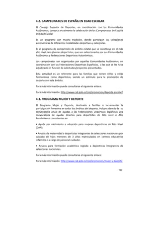 120
4.2. CAMPEONATOS DE ESPAÑA EN EDAD ESCOLAR
El Consejo Superior de Deportes, en coordinación con las Comunidades
Autónomas, convoca anualmente la celebración de los Campeonatos de España
en Edad Escolar
Es un programa con mucha tradición, donde participan las selecciones
autonómicas de diferentes modalidades deportivas y categorías.
Es el programa de competición de ámbito estatal que se constituye en el más
alto nivel para jóvenes deportistas, que son seleccionados por sus Comunidades
Autónomas y Federaciones Deportivas Autonómicas.
Los campeonatos son organizados por aquellas Comunidades Autónomas, en
coordinación con las Federaciones Deportivas Españolas, a las que se les haya
adjudicado en función de solicitudes/proyectos presentados.
Esta actividad es un referente para las familias que tienen niños y niñas
formándose como deportistas, siendo un estímulo para la promoción de
deportes en este ámbito.
Para más información puede consultarse el siguiente enlace:
Para más información http://www.csd.gob.es/csd/promocion/deporte-escolar/
4.3. PROGRAMA MUJER Y DEPORTE
El Programa Mujer y Deporte, destinado a facilitar e incrementar la
participación femenina en todos los ámbitos del deporte, incluye además de su
convocatoria anual de ayudas a las Federaciones Deportivas Españolas una
convocatoria de ayudas directas para deportistas de Alto nivel o Alto
Rendimiento consistentes en:
• Ayuda por nacimiento o adopción para mujeres deportistas de Alto Nivel
(DAN).
• Ayuda a la maternidad a deportistas integrantes de selecciones nacionales por
cuidado de hijos menores de 3 años matriculados en centros educativos
infantiles o a cargo de personal cuidador.
• Ayudas para formación académica reglada a deportistas integrantes de
selecciones nacionales.
Para más información puede consultarse el siguiente enlace:
Para más información http://www.csd.gob.es/csd/promocion/mujer-y-deporte
 