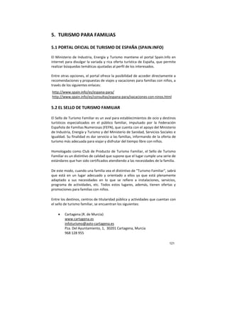 121
5. TURISMO PARA FAMILIAS
5.1 PORTAL OFICIAL DE TURISMO DE ESPAÑA (SPAIN.INFO)
El Ministerio de Industria, Energía y Turismo mantiene el portal Spain.Info en
internet para divulgar la variada y rica oferta turística de España, que permite
realizar búsquedas temáticas ajustadas al perfil de los interesados.
Entre otras opciones, el portal ofrece la posibilidad de acceder directamente a
recomendaciones y propuestas de viajes y vacaciones para familias con niños, a
través de los siguientes enlaces:
http://www.spain.info/es/espana-para/
http://www.spain.info/es/consultas/espana-para/vacaciones-con-ninos.html
5.2 EL SELLO DE TURISMO FAMILIAR
El Sello de Turismo Familiar es un aval para establecimientos de ocio y destinos
turísticos especializados en el público familiar, impulsado por la Federación
Española de Familias Numerosas (FEFN), que cuenta con el apoyo del Ministerio
de Industria, Energía y Turismo y del Ministerio de Sanidad, Servicios Sociales e
Igualdad. Su finalidad es dar servicio a las familias, informando de la oferta de
turismo más adecuada para viajar y disfrutar del tiempo libre con niños.
Homologado como Club de Producto de Turismo Familiar, el Sello de Turismo
Familiar es un distintivo de calidad que supone que el lugar cumple una serie de
estándares que han sido certificados atendiendo a las necesidades de la familia.
De este modo, cuando una familia vea el distintivo de "Turismo Familiar", sabrá
que está en un lugar adecuado y orientado a ellos ya que está plenamente
adaptado a sus necesidades en lo que se refiere a instalaciones, servicios,
programa de actividades, etc. Todos estos lugares, además, tienen ofertas y
promociones para familias con niños.
Entre los destinos, centros de titularidad pública y actividades que cuentan con
el sello de turismo familiar, se encuentran los siguientes:
• Cartagena (R. de Murcia)
www.cartagena.es
infoturismo@ayto-cartagena.es
Pza. Del Ayuntamiento, 1, 30201 Cartagena, Murcia
968 128 955
 