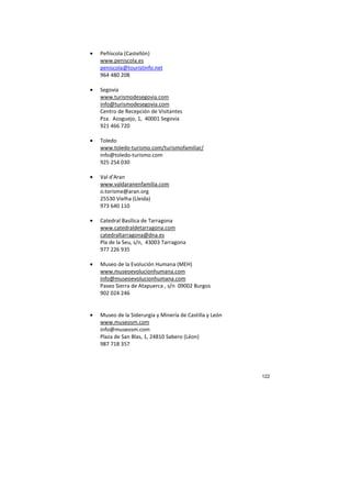 122
• Peñíscola (Castellón)
www.peniscola.es
peniscola@touristinfo.net
964 480 208
• Segovia
www.turismodesegovia.com
info@turismodesegovia.com
Centro de Recepción de Visitantes
Pza. Azoguejo, 1, 40001 Segovia
921 466 720
• Toledo
www.toledo-turismo.com/turismofamiliar/
info@toledo-turismo.com
925 254 030
• Val d'Aran
www.valdaranenfamilia.com
o.torisme@aran.org
25530 Vielha (Lleida)
973 640 110
• Catedral Basílica de Tarragona
www.catedraldetarragona.com
catedraltarragona@dna.es
Pla de la Seu, s/n, 43003 Tarragona
977 226 935
• Museo de la Evolución Humana (MEH)
www.museoevolucionhumana.com
info@museoevolucionhumana.com
Paseo Sierra de Atapuerca , s/n 09002 Burgos
902 024 246
• Museo de la Siderurgia y Minería de Castilla y León
www.museosm.com
info@museosm.com
Plaza de San Blas, 1, 24810 Sabero (Léon)
987 718 357
 
