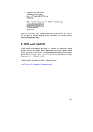 123
• Museo Thyssen-Bornemisza
www.museothyssen.org
Paseo del Prado, 8, 28014 Madrid
902 760 511
• El Camino en Familia (realización del Camino de Santiago)
www.elcaminoenfamilia.es
info@elcaminoenfamilia.es
Las Rozas, Madrid
699 905 255
Para más información sobre establecimientos y otras actividades que cuentan
con el selllo de turismo familiar puede consultarse el siguiente enlace:
http://familiayturismo.com/
5.3 RENFE: VIAJAR EN FAMILIA
RENFE cuenta con una página web específica pensada para las familias, donde
pueden obtener información sobre descuentos (tarifa niño, tarifa 4 mesa,
familia numerosa, tarjeta dorada, etc.); ideas para viajar en familia; información
diversa (niños que viajan solos, menú infantil, mascotas, equipajes, cambiador
de pañales, etc.) y enlaces de interés.
Para información detallada consultar el siguiente enlace
http://www.renfe.com/viajeros/viajarenfamilia/
 
