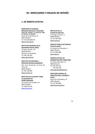 124
XV. DIRECCIONES Y ENLACES DE INTERÉS
1. DE ÁMBITO ESTATAL:
MINISTERIO DE SANIDAD,
SERVICIOS SOCIALES E IGUALDAD
DIRECCIÓN GENERAL DE SERVICIOS PARA
LA FAMILIA Y LA INFANCIA
Paseo de la Castellana, 67
28071 Madrid
Tel. 918 226 646//47
www.msssi.gob.es
INSTITUTO NACIONAL DE LA
SEGURIDAD SOCIAL (INSS)
C/ Padre Damián, 4-6
28036 Madrid
Atención al ciudadano:
Tel. 901 166 565
www.seg-social.es
INSTITUTO DE MAYORES Y
SERVICIOS SOCIALES (IMSERSO)
Avd. de la Ilustración c/v Ginzo de
Limia, 58
28029 Madrid
Tel. 901 109 899
www.imserso.es
INSTITUTO DE LA MUJER Y PARA
LA IGUALDAD DE
OPORTUNIDADES
C/ Condesa de Venadito, 34
28027 Madrid
Tel. 900 191 010
www.inmujer.es
INSTITUTO DE LA
JUVENTUD (INJUVE)
C/ Ortega y Gasset, 71
28006 Madrid
Tel. 917 827 600
www.injuve.es
SERVICIO PÚBLICO DE EMPLEO
ESTATAL (SEPE)
C/ Condesa de Venadito, 9
28027 Madrid
Tel. 915 859 888
www.sepe.es
AGENCIA ESTATAL DE
ADMINISTRACIÓN TRIBUTARIA
C/ Infanta Mercedes, 37
28020 Madrid
Tel. 901 335 533
901 200 345
www.agenciatributaria.es
DIRECCIÓN GENERAL DE
ARQUITECTURA, VIVIENDA Y
SUELO
Paseo de la Castellana, 67
28071 Madrid
Tel. 917 284 000
www.fomento.gob.es
 