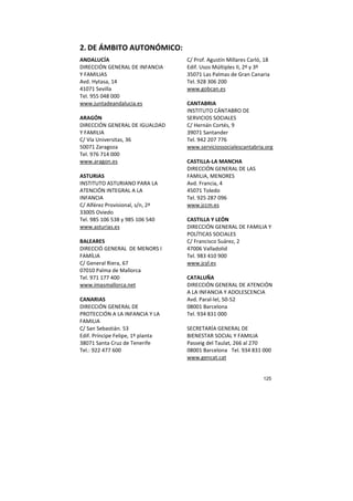125
2. DE ÁMBITO AUTONÓMICO:
ANDALUCÍA
DIRECCIÓN GENERAL DE INFANCIA
Y FAMILIAS
Avd. Hytasa, 14
41071 Sevilla
Tel. 955 048 000
www.juntadeandalucia.es
ARAGÓN
DIRECCIÓN GENERAL DE IGUALDAD
Y FAMILIA
C/ Vía Universitas, 36
50071 Zaragoza
Tel. 976 714 000
www.aragon.es
ASTURIAS
INSTITUTO ASTURIANO PARA LA
ATENCIÓN INTEGRAL A LA
INFANCIA
C/ Alférez Provisional, s/n, 2ª
33005 Oviedo
Tel. 985 106 538 y 985 106 540
www.asturias.es
BALEARES
DIRECCIÓ GENERAL DE MENORS I
FAMÍLIA
C/ General Riera, 67
07010 Palma de Mallorca
Tel. 971 177 400
www.imasmallorca.net
CANARIAS
DIRECCIÓN GENERAL DE
PROTECCIÓN A LA INFANCIA Y LA
FAMILIA
C/ San Sebastián. 53
Edif. Príncipe Felipe, 1º planta
38071 Santa Cruz de Tenerife
Tel.: 922 477 600
C/ Prof. Agustín Millares Carló, 18
Edif. Usos Múltiples II, 2º y 3º
35071 Las Palmas de Gran Canaria
Tel. 928 306 200
www.gobcan.es
CANTABRIA
INSTITUTO CÁNTABRO DE
SERVICIOS SOCIALES
C/ Hernán Cortés, 9
39071 Santander
Tel. 942 207 776
www.serviciossocialescantabria.org
CASTILLA-LA MANCHA
DIRECCIÓN GENERAL DE LAS
FAMILIA, MENORES
Avd. Francia, 4
45071 Toledo
Tel. 925 287 096
www.jccm.es
CASTILLA Y LEÓN
DIRECCIÓN GENERAL DE FAMILIA Y
POLÍTICAS SOCIALES
C/ Francisco Suárez, 2
47006 Valladolid
Tel. 983 410 900
www.jcyl.es
CATALUÑA
DIRECCIÓN GENERAL DE ATENCIÓN
A LA INFANCIA Y ADOLESCENCIA
Avd. Paral-lel, 50-52
08001 Barcelona
Tel. 934 831 000
SECRETARÍA GENERAL DE
BIENESTAR SOCIAL Y FAMILIA
Passeig del Taulat, 266 al 270
08001 Barcelona Tel. 934 831 000
www.gencat.cat
 