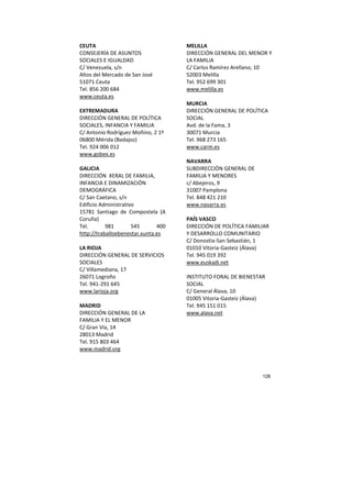 126
CEUTA
CONSEJERÍA DE ASUNTOS
SOCIALES E IGUALDAD
C/ Venezuela, s/n
Altos del Mercado de San José
51071 Ceuta
Tel. 856 200 684
www.ceuta.es
EXTREMADURA
DIRECCIÓN GENERAL DE POLÍTICA
SOCIALES, INFANCIA Y FAMILIA
C/ Antonio Rodríguez Moñino, 2 1º
06800 Mérida (Badajoz)
Tel. 924 006 012
www.gobex.es
GALICIA
DIRECCIÓN XERAL DE FAMILIA,
INFANCIA E DINAMIZACIÓN
DEMOGRÁFICA
C/ San Caetano, s/n
Edificio Administrativo
15781 Santiago de Compostela (A
Coruña)
Tel. 981 545 400
http://traballoebenestar.xunta.es
LA RIOJA
DIRECCIÓN GENERAL DE SERVICIOS
SOCIALES
C/ Villamediana, 17
26071 Logroño
Tel. 941-291 645
www.larioja.org
MADRID
DIRECCIÓN GENERAL DE LA
FAMILIA Y EL MENOR
C/ Gran Vía, 14
28013 Madrid
Tel. 915 803 464
www.madrid.org
MELILLA
DIRECCIÓN GENERAL DEL MENOR Y
LA FAMILIA
C/ Carlos Ramírez Arellano, 10
52003 Melilla
Tel. 952 699 301
www.melilla.es
MURCIA
DIRECCIÓN GENERAL DE POLÍTICA
SOCIAL
Avd. de la Fama, 3
30071 Murcia
Tel. 968 273 165
www.carm.es
NAVARRA
SUBDIRECCIÓN GENERAL DE
FAMILIA Y MENORES
c/ Abejeros, 9
31007 Pamplona
Tel. 848 421 210
www.navarra.es
PAÍS VASCO
DIRECCIÓN DE POLÍTICA FAMILIAR
Y DESARROLLO COMUNITARIO
C/ Donostia-San Sebastián, 1
01010 Vitoria-Gasteiz (Álava)
Tel. 945 019 392
www.euskadi.net
INSTITUTO FORAL DE BIENESTAR
SOCIAL
C/ General Álava, 10
01005 Vitoria-Gasteiz (Álava)
Tel. 945 151 015
www.alava.net
 