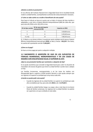 13
¿Dónde se solicita la prestación?
En las oficinas del Instituto Nacional de la Seguridad Social de la localidad donde
reside la unidad familiar, acompañando la solicitud de la documentación necesaria.
¿Y cómo se sabe cuánto va a recibir el beneficiario de esta ayuda?
Para hacer el cálculo se tiene en cuenta, por un lado, el número de hijos nacidos o
adoptados, y, por otro, el Salario Mínimo Interprofesional (SMI) de cada año, que
para este año 2016 es de 655,20 € al mes.
Nº de hijos nacidos
Nº de veces del importe
mensual del SMI
Importes en 2016
2 4 2.620,80 euros
3 8 5.241,60 euros
4 y más 12 7.862,40 euros
Ej.: Si María y Luis tienen trillizos, la ayuda por parto múltiple será 8 veces el Salario
Mínimo Interprofesional mensual para 2016, es decir, 8 veces 655,20 €. Por tanto,
la cuantía de la prestación será de 5.241,60 €.
¿Cómo es el pago?
Se hace un único pago por parto o adopción múltiple.
1.2 NACIMIENTO O ADOPCIÓN DE HIJO EN LOS SUPUESTOS DE
FAMILIAS NUMEROSAS, MONOPARENTALES Y EN LOS CASOS DE
MADRES CON DISCAPACIDAD IGUAL O SUPERIOR AL 65%
¿Qué es una prestación familiar por nacimiento o adopción de hijo?
Es la ayuda económica que concede la Seguridad Social para cubrir la situación de
necesidad o de exceso de gastos que tiene la unidad familiar cuando nace o adopta
un hijo.
Las familias (numerosas, monoparentales y en los casos de madres con
discapacidad igual o superior al 65%) tendrán derecho a esta ayuda siempre que
sus ingresos no superen la cantidad que la ley marca cada año.
¿Cuándo se puede pedir esta ayuda?
- Cuando los ingresos de la unidad familiar no superen la cantidad que cada
año se establece por ley; para este año 2016 es de 11.576,83 €.
- Cuando la unidad familiar tenga a su cargo a dos o más hijos (si no tienen
título de familia numerosa), los ingresos de la unidad familiar no podrán
ser superiores a lo que se detalla en esta tabla:
 