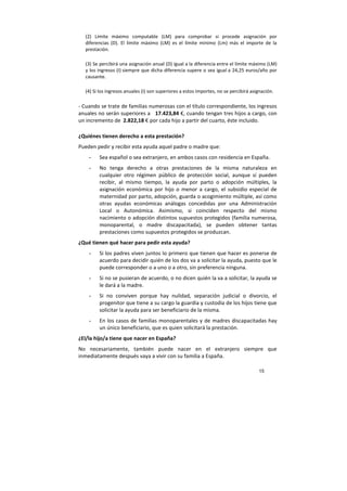 15
(2) Límite máximo computable (LM) para comprobar si procede asignación por
diferencias (D). El límite máximo (LM) es el límite mínimo (Lm) más el importe de la
prestación.
(3) Se percibirá una asignación anual (D) igual a la diferencia entre el límite máximo (LM)
y los ingresos (I) siempre que dicha diferencia supere o sea igual a 24,25 euros/año por
causante.
(4) Si los ingresos anuales (I) son superiores a estos importes, no se percibirá asignación.
- Cuando se trate de familias numerosas con el título correspondiente, los ingresos
anuales no serán superiores a 17.423,84 €, cuando tengan tres hijos a cargo, con
un incremento de 2.822,18 € por cada hijo a partir del cuarto, éste incluido.
¿Quiénes tienen derecho a esta prestación?
Pueden pedir y recibir esta ayuda aquel padre o madre que:
- Sea español o sea extranjero, en ambos casos con residencia en España.
- No tenga derecho a otras prestaciones de la misma naturaleza en
cualquier otro régimen público de protección social, aunque sí pueden
recibir, al mismo tiempo, la ayuda por parto o adopción múltiples, la
asignación económica por hijo o menor a cargo, el subsidio especial de
maternidad por parto, adopción, guarda o acogimiento múltiple, así como
otras ayudas económicas análogas concedidas por una Administración
Local o Autonómica. Asimismo, si coinciden respecto del mismo
nacimiento o adopción distintos supuestos protegidos (familia numerosa,
monoparental, o madre discapacitada), se pueden obtener tantas
prestaciones como supuestos protegidos se produzcan.
¿Qué tienen qué hacer para pedir esta ayuda?
- Si los padres viven juntos lo primero que tienen que hacer es ponerse de
acuerdo para decidir quién de los dos va a solicitar la ayuda, puesto que le
puede corresponder o a uno o a otro, sin preferencia ninguna.
- Si no se pusieran de acuerdo, o no dicen quién la va a solicitar, la ayuda se
le dará a la madre.
- Si no conviven porque hay nulidad, separación judicial o divorcio, el
progenitor que tiene a su cargo la guardia y custodia de los hijos tiene que
solicitar la ayuda para ser beneficiario de la misma.
- En los casos de familias monoparentales y de madres discapacitadas hay
un único beneficiario, que es quien solicitará la prestación.
¿El/la hijo/a tiene que nacer en España?
No necesariamente, también puede nacer en el extranjero siempre que
inmediatamente después vaya a vivir con su familia a España.
 