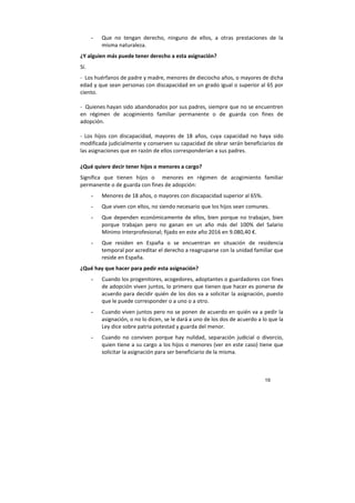19
- Que no tengan derecho, ninguno de ellos, a otras prestaciones de la
misma naturaleza.
¿Y alguien más puede tener derecho a esta asignación?
Sí.
- Los huérfanos de padre y madre, menores de dieciocho años, o mayores de dicha
edad y que sean personas con discapacidad en un grado igual o superior al 65 por
ciento.
- Quienes hayan sido abandonados por sus padres, siempre que no se encuentren
en régimen de acogimiento familiar permanente o de guarda con fines de
adopción.
- Los hijos con discapacidad, mayores de 18 años, cuya capacidad no haya sido
modificada judicialmente y conserven su capacidad de obrar serán beneficiarios de
las asignaciones que en razón de ellos corresponderían a sus padres.
¿Qué quiere decir tener hijos o menores a cargo?
Significa que tienen hijos o menores en régimen de acogimiento familiar
permanente o de guarda con fines de adopción:
- Menores de 18 años, o mayores con discapacidad superior al 65%.
- Que viven con ellos, no siendo necesario que los hijos sean comunes.
- Que dependen económicamente de ellos, bien porque no trabajan, bien
porque trabajan pero no ganan en un año más del 100% del Salario
Mínimo Interprofesional; fijado en este año 2016 en 9.080,40 €.
- Que residen en España o se encuentran en situación de residencia
temporal por acreditar el derecho a reagruparse con la unidad familiar que
reside en España.
¿Qué hay que hacer para pedir esta asignación?
- Cuando los progenitores, acogedores, adoptantes o guardadores con fines
de adopción viven juntos, lo primero que tienen que hacer es ponerse de
acuerdo para decidir quién de los dos va a solicitar la asignación, puesto
que le puede corresponder o a uno o a otro.
- Cuando viven juntos pero no se ponen de acuerdo en quién va a pedir la
asignación, o no lo dicen, se le dará a uno de los dos de acuerdo a lo que la
Ley dice sobre patria potestad y guarda del menor.
- Cuando no conviven porque hay nulidad, separación judicial o divorcio,
quien tiene a su cargo a los hijos o menores (ver en este caso) tiene que
solicitar la asignación para ser beneficiario de la misma.
 