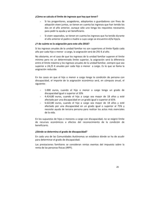 20
¿Cómo se calcula el límite de ingresos que hay que tener?
- Si los progenitores, acogedores, adoptantes o guardadores con fines de
adopción viven juntos, se tienen en cuenta los ingresos que han tenido los
dos en el año anterior, aunque sólo uno tenga los requisitos necesarios
para pedir la ayuda y ser beneficiario.
- Si viven separados, se tienen en cuenta los ingresos que ha tenido durante
el año anterior el padre o madre a cuyo cargo se encuentre el/la hijo/a.
¿Y de cuánto es la asignación para este año 2016?
Si los ingresos anuales de la unidad familiar no son superiores al límite fijado cada
año por cada hijo o menor a cargo, la asignación será de 291 € al año.
No obstante, en el caso de que los ingresos de la unidad familiar superen el límite
mínimo pero no un determinado límite superior, la asignación será la diferencia
entre el límite máximo y los ingresos anuales de la unidad familiar, siempre que sea
superior a 24,25 € anuales por cada hijo o menor a cargo. Es lo que se llama la
asignación reducida.
En los casos en que el hijo o menor a cargo tenga la condición de persona con
discapacidad, el importe de la asignación económica será, en cómputo anual, el
siguiente:
- 1.000 euros, cuando el hijo o menor a cargo tenga un grado de
discapacidad igual o superior al 33%
- 4.414,80 euros, cuando el hijo a cargo sea mayor de 18 años y esté
afectado por una discapacidad en un grado igual o superior al 65%
- 6.622,80 euros, cuando el hijo a cargo sea mayor de 18 años y esté
afectado por una discapacidad en un grado igual o superior al 75% y
necesite ayuda de tercera persona para realizar los actos más esenciales
de la vida.
En los supuestos de hijos o menores a cargo con discapacidad, no se exigirá límite
de recursos económicos a efectos del reconocimiento de la condición de
beneficiario.
¿Dónde se determina el grado de discapacidad?
En cada una de las Comunidades Autónomas se establece dónde se ha de acudir
para determinar el grado de discapacidad.
Las prestaciones familiares se consideran rentas exentas del impuesto sobre la
renta de las personas físicas (IRPF).
 