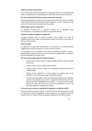 21
¿Dónde se solicita la prestación?
En las oficinas del Instituto Nacional de la Seguridad Social de la localidad donde
reside la unidad familiar, acompañando a la solicitud la documentación necesaria.
¿Por qué es importante la fecha en que se presente la solicitud?
Porque dependiendo de la fecha en que se presente la solicitud la ayuda se recibirá
a partir del día primero del trimestre natural siguiente, es decir, a partir del 1 de
enero, del 1 de abril, del 1 de julio o del 1 de octubre.
¿Quién paga la ayuda o asignación?
La Dirección Provincial de la Tesorería General de la Seguridad Social
correspondiente a la localidad de residencia de la unidad familiar.
¿Cuándo se produce el pago de la asignación?
El pago se efectúa cada seis meses: en enero y julio, excepto en el caso de
asignaciones por hijo a cargo con discapacidad mayor de 18 años, en cuyo caso, se
abonará mensualmente.
¿Cómo se paga?
La asignación se paga, bien directamente en ventanilla de la entidad bancaria
elegida o bien a través de ingreso en cuenta corriente o libreta.
Si la prestación se ha reconocido a los menores huérfanos de padre y madre o
abandonados se abonará a la persona que les represente legalmente o a la persona
de la que dependan y con quien vivan.
¿Por qué razones puede dejar de recibirse la ayuda?
- Porque muere el hijo o menor a cargo que daba derecho a recibir la ayuda
económica.
- Porque el hijo o menor a cargo cumple 18 años.
- Porque el hijo o menor a cargo ya no depende económicamente de la
unidad familiar.
- Porque se han superado en el año anterior los ingresos que la Ley
establece como máximo para seguir recibiendo la ayuda.
- Cuando se produce algún cambio que afecta directamente a los requisitos
que han de cumplirse para recibir la asignación (fallecimiento del hijo,
mayoría de edad, independencia económica,...) se deja de recibir a partir
del 31 de marzo, del 30 de junio, del 30 de septiembre o del 31 de
diciembre siguiente a producirse el cambio.
¿Y en qué casos se reduce la cantidad de la asignación o se deja de recibir?
Cuando los ingresos anuales superan los límites mínimos de ingresos (más un 15%
por cada hijo a partir del segundo), se tiene derecho a una asignación reducida
siempre que no se supere el límite de ingresos establecido como límite máximo.
 