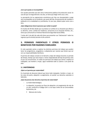 22
¿Con qué ayudas es incompatible?
Con ayudas parecidas que dan otras instituciones públicas de protección social. En
caso de que se tenga derecho a las dos, se tiene que elegir entre una u otra.
La percepción de las asignaciones económicas por hijo con discapacidad a cargo
será incompatible con la condición, por parte del hijo, de pensionista de invalidez o
jubilación en la modalidad no contributiva. En ese caso, deberá optar entre una u
otra.
¿Qué obligaciones tiene la persona que recibe la ayuda?
En el plazo de 30 días desde que se produce un cambio en su situación que afecta a
su derecho, como: cambio de residencia, variaciones en la situación familiar, etc.,
tiene que comunicarlo al Instituto Nacional de Seguridad Social (INSS).
Y antes del 1 de abril de cada año tiene que presentar una “declaración” sobre los
ingresos que ha tenido durante el año anterior.
3. PERMISOS PARENTALES Y OTROS PERMISOS O
BENEFICIOS POR RAZONES FAMILIARES
En este apartado vamos a explicar los distintos permisos de trabajo que pueden
tener los progenitores, acogedores o adoptantes por razones que tienen que ver
con sus responsabilidades familiares.
El permiso de trabajo consiste en el derecho a dejar de trabajar durante un período
de tiempo, tiempo que será mayor o menor dependiendo del tipo de permiso ante
el que nos encontremos. En todos los permisos de trabajo que vamos a explicar el
trabajador, sea hombre o mujer, sigue recibiendo todo su salario o una parte de
éste.
3. 1 MATERNIDAD
¿Qué es el permiso por maternidad?
Es el período de descanso laboral que tiene todo trabajador, hombre o mujer, en
los casos de parto, adopción o acogimiento, sin perder sus derechos salariales ni
laborales.
¿Qué situaciones dan derecho al permiso de maternidad?
- La maternidad biológica.
- La adopción, la guarda con fines de adopción y el acogimiento de más de
un año, conforme al Código Civil o a las leyes civiles de las Comunidades
Autónomas, de:
Menores de 6 años.
 