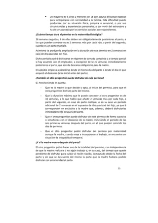 23
De mayores de 6 años y menores de 18 con alguna dificultad especial
para incorporarse con normalidad a la familia. Esta dificultad puede
producirse por su situación física, psíquica o sensorial, o por sus
circunstancias y experiencias personales, o por venir del extranjero y
ha de ser apoyada por los servicios sociales correspondientes.
¿Cuánto tiempo dura el permiso en la maternidad biológica?
16 semanas seguidas, 6 de ellas deben ser obligatoriamente posteriores al parto, a
las que pueden sumarse otras 2 semanas más por cada hijo, a partir del segundo,
cuando es un parto múltiple.
Asimismo se produce la ampliación en la duración de este permiso en 2 semanas en
caso de discapacidad del hijo.
Dicho período podrá disfrutarse en régimen de jornada completa o a tiempo parcial
si hay acuerdo con el empleador, a excepción de las 6 semanas inmediatamente
posteriores al parto, que son de descanso obligatorio para la madre.
El subsidio empieza a percibirse desde el mismo día del parto o desde el día en que
empezó el descanso (si se inició antes del parto).
¿También el otro progenitor puede disfrutar de este permiso?
Sí. Pero teniendo en cuenta:
- Que es la madre la que decide y opta, al inicio del permiso, para que el
otro progenitor disfrute parte del mismo.
- Que la duración máxima que le puede conceder al otro progenitor es de
10 semanas, a lo que habrá que añadir 2 semanas más por cada hijo, a
partir del segundo, en caso de parto múltiple, o en su caso un período
adicional de 2 semanas en el supuesto de discapacidad del hijo, ya que 6
corresponden en exclusiva a la madre que, además, deberá disfrutarlas
inmediatamente después del parto.
- Que el otro progenitor puede disfrutar de este permiso de forma sucesiva
o simultánea con el descanso de la madre, incluyendo el período de las
seis primeras semanas después del parto, en el que pueden coincidir los
dos de permiso.
- Que el otro progenitor podrá disfrutar del permiso por maternidad
aunque la madre, cuando vaya a incorporarse al trabajo, se encuentre en
situación de incapacidad temporal.
¿Y si la madre muere después del parto?
El otro progenitor podrá hacer uso de la totalidad del permiso, con independencia
de que la madre realizara o no algún trabajo o, en su caso, del tiempo que quede
pendiente de disfrutar para cuidar al recién nacido, computado desde la fecha del
parto y sin que se descuente del mismo la parte que la madre hubiera podido
disfrutar con anterioridad al parto.
 