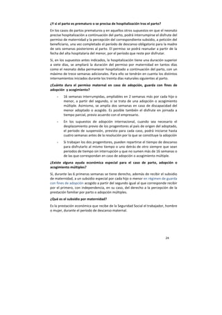 24
¿Y si el parto es prematuro o se precisa de hospitalización tras el parto?
En los casos de partos prematuros y en aquellos otros supuestos en que el neonato
precise hospitalización a continuación del parto, podrá interrumpirse el disfrute del
permiso de maternidad y la percepción del correspondiente subsidio, a petición del
beneficiario, una vez completado el período de descanso obligatorio para la madre
de seis semanas posteriores al parto. El permiso se podrá reanudar a partir de la
fecha del alta hospitalaria del menor, por el período que reste por disfrutar.
Si, en los supuestos antes indicados, la hospitalización tiene una duración superior
a siete días, se ampliará la duración del permiso por maternidad en tantos días
como el neonato deba permanecer hospitalizado a continuación del parto, con un
máximo de trece semanas adicionales. Para ello se tendrán en cuenta los distintos
internamientos iniciados durante los treinta días naturales siguientes al parto.
¿Cuánto dura el permiso maternal en caso de adopción, guarda con fines de
adopción y acogimiento?
- 16 semanas interrumpidas, ampliables en 2 semanas más por cada hijo o
menor, a partir del segundo, si se trata de una adopción o acogimiento
múltiple. Asimismo, se amplía dos semanas en caso de discapacidad del
menor adoptado o acogido. Es posible también el disfrute en jornada a
tiempo parcial, previo acuerdo con el empresario.
- En los supuestos de adopción internacional, cuando sea necesario el
desplazamiento previo de los progenitores al país de origen del adoptado,
el periodo de suspensión, previsto para cada caso, podrá iniciarse hasta
cuatro semanas antes de la resolución por la que se constituye la adopción
- Si trabajan los dos progenitores, pueden repartirse el tiempo de descanso
para disfrutarlo al mismo tiempo o uno detrás de otro siempre que sean
periodos de tiempo sin interrupción y que no sumen más de 16 semanas o
de las que correspondan en caso de adopción o acogimiento múltiple.
¿Existe alguna ayuda económica especial para el caso de parto, adopción o
acogimiento múltiples?
Sí, durante las 6 primeras semanas se tiene derecho, además de recibir el subsidio
de maternidad, a un subsidio especial por cada hijo o menor en régimen de guarda
con fines de adopción acogido a partir del segundo igual al que corresponde recibir
por el primero, con independencia, en su caso, del derecho a la percepción de la
prestación familiar por parto o adopción múltiples.
¿Qué es el subsidio por maternidad?
Es la prestación económica que recibe de la Seguridad Social el trabajador, hombre
o mujer, durante el período de descanso maternal.
 