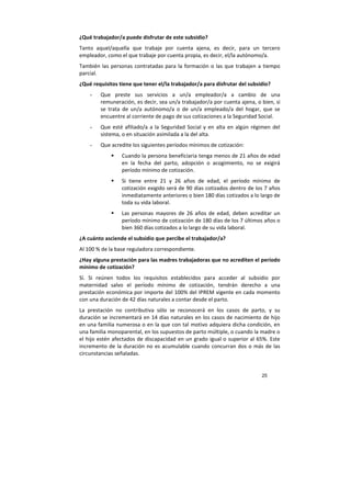 25
¿Qué trabajador/a puede disfrutar de este subsidio?
Tanto aquel/aquella que trabaje por cuenta ajena, es decir, para un tercero
empleador, como el que trabaje por cuenta propia, es decir, el/la autónomo/a.
También las personas contratadas para la formación o las que trabajen a tiempo
parcial.
¿Qué requisitos tiene que tener el/la trabajador/a para disfrutar del subsidio?
- Que preste sus servicios a un/a empleador/a a cambio de una
remuneración, es decir, sea un/a trabajador/a por cuenta ajena, o bien, si
se trata de un/a autónomo/a o de un/a empleado/a del hogar, que se
encuentre al corriente de pago de sus cotizaciones a la Seguridad Social.
- Que esté afiliado/a a la Seguridad Social y en alta en algún régimen del
sistema, o en situación asimilada a la del alta.
- Que acredite los siguientes períodos mínimos de cotización:
Cuando la persona beneficiaria tenga menos de 21 años de edad
en la fecha del parto, adopción o acogimiento, no se exigirá
período mínimo de cotización.
Si tiene entre 21 y 26 años de edad, el período mínimo de
cotización exigido será de 90 días cotizados dentro de los 7 años
inmediatamente anteriores o bien 180 días cotizados a lo largo de
toda su vida laboral.
Las personas mayores de 26 años de edad, deben acreditar un
período mínimo de cotización de 180 días de los 7 últimos años o
bien 360 días cotizados a lo largo de su vida laboral.
¿A cuánto asciende el subsidio que percibe el trabajador/a?
Al 100 % de la base reguladora correspondiente.
¿Hay alguna prestación para las madres trabajadoras que no acrediten el período
mínimo de cotización?
Sí. Si reúnen todos los requisitos establecidos para acceder al subsidio por
maternidad salvo el período mínimo de cotización, tendrán derecho a una
prestación económica por importe del 100% del IPREM vigente en cada momento
con una duración de 42 días naturales a contar desde el parto.
La prestación no contributiva sólo se reconocerá en los casos de parto, y su
duración se incrementará en 14 días naturales en los casos de nacimiento de hijo
en una familia numerosa o en la que con tal motivo adquiera dicha condición, en
una familia monoparental, en los supuestos de parto múltiple, o cuando la madre o
el hijo estén afectados de discapacidad en un grado igual o superior al 65%. Este
incremento de la duración no es acumulable cuando concurran dos o más de las
circunstancias señaladas.
 