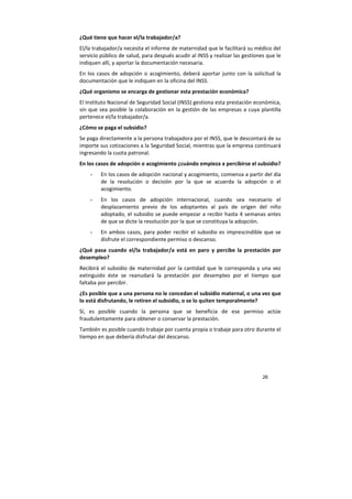26
¿Qué tiene que hacer el/la trabajador/a?
El/la trabajador/a necesita el informe de maternidad que le facilitará su médico del
servicio público de salud, para después acudir al INSS y realizar las gestiones que le
indiquen allí, y aportar la documentación necesaria.
En los casos de adopción o acogimiento, deberá aportar junto con la solicitud la
documentación que le indiquen en la oficina del INSS.
¿Qué organismo se encarga de gestionar esta prestación económica?
El Instituto Nacional de Seguridad Social (INSS) gestiona esta prestación económica,
sin que sea posible la colaboración en la gestión de las empresas a cuya plantilla
pertenece el/la trabajador/a.
¿Cómo se paga el subsidio?
Se paga directamente a la persona trabajadora por el INSS, que le descontará de su
importe sus cotizaciones a la Seguridad Social, mientras que la empresa continuará
ingresando la cuota patronal.
En los casos de adopción o acogimiento ¿cuándo empieza a percibirse el subsidio?
- En los casos de adopción nacional y acogimiento, comienza a partir del día
de la resolución o decisión por la que se acuerda la adopción o el
acogimiento.
- En los casos de adopción internacional, cuando sea necesario el
desplazamiento previo de los adoptantes al país de origen del niño
adoptado, el subsidio se puede empezar a recibir hasta 4 semanas antes
de que se dicte la resolución por la que se constituya la adopción.
- En ambos casos, para poder recibir el subsidio es imprescindible que se
disfrute el correspondiente permiso o descanso.
¿Qué pasa cuando el/la trabajador/a está en paro y percibe la prestación por
desempleo?
Recibirá el subsidio de maternidad por la cantidad que le corresponda y una vez
extinguido éste se reanudará la prestación por desempleo por el tiempo que
faltaba por percibir.
¿Es posible que a una persona no le concedan el subsidio maternal, o una vez que
lo está disfrutando, le retiren el subsidio, o se lo quiten temporalmente?
Sí, es posible cuando la persona que se beneficia de ese permiso actúe
fraudulentamente para obtener o conservar la prestación.
También es posible cuando trabaje por cuenta propia o trabaje para otro durante el
tiempo en que debería disfrutar del descanso.
 