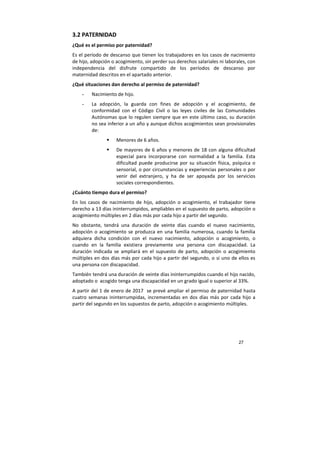 27
3.2 PATERNIDAD
¿Qué es el permiso por paternidad?
Es el período de descanso que tienen los trabajadores en los casos de nacimiento
de hijo, adopción o acogimiento, sin perder sus derechos salariales ni laborales, con
independencia del disfrute compartido de los períodos de descanso por
maternidad descritos en el apartado anterior.
¿Qué situaciones dan derecho al permiso de paternidad?
- Nacimiento de hijo.
- La adopción, la guarda con fines de adopción y el acogimiento, de
conformidad con el Código Civil o las leyes civiles de las Comunidades
Autónomas que lo regulen siempre que en este último caso, su duración
no sea inferior a un año y aunque dichos acogimientos sean provisionales
de:
Menores de 6 años.
De mayores de 6 años y menores de 18 con alguna dificultad
especial para incorporarse con normalidad a la familia. Esta
dificultad puede producirse por su situación física, psíquica o
sensorial, o por circunstancias y experiencias personales o por
venir del extranjero, y ha de ser apoyada por los servicios
sociales correspondientes.
¿Cuánto tiempo dura el permiso?
En los casos de nacimiento de hijo, adopción o acogimiento, el trabajador tiene
derecho a 13 días ininterrumpidos, ampliables en el supuesto de parto, adopción o
acogimiento múltiples en 2 días más por cada hijo a partir del segundo.
No obstante, tendrá una duración de veinte días cuando el nuevo nacimiento,
adopción o acogimiento se produzca en una familia numerosa, cuando la familia
adquiera dicha condición con el nuevo nacimiento, adopción o acogimiento, o
cuando en la familia existiera previamente una persona con discapacidad. La
duración indicada se ampliará en el supuesto de parto, adopción o acogimiento
múltiples en dos días más por cada hijo a partir del segundo, o si uno de ellos es
una persona con discapacidad.
También tendrá una duración de veinte días ininterrumpidos cuando el hijo nacido,
adoptado o acogido tenga una discapacidad en un grado igual o superior al 33%.
A partir del 1 de enero de 2017 se prevé ampliar el permiso de paternidad hasta
cuatro semanas ininterrumpidas, incrementadas en dos días más por cada hijo a
partir del segundo en los supuestos de parto, adopción o acogimiento múltiples.
 