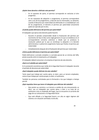 28
¿Quién tiene derecho a disfrutar este permiso?
- En el supuesto de parto, el permiso corresponde en exclusiva al otro
progenitor.
- En los supuestos de adopción o acogimiento, el permiso corresponderá
solo a uno de los progenitores, a elección de los interesados, no obstante,
cuando el descanso por maternidad sea disfrutado en su totalidad por uno
de los progenitores, el derecho al permiso por paternidad únicamente
podrá ser ejercido por el otro.
¿Cuándo puede disfrutarse del permiso por paternidad?
El trabajador que ejerza este derecho podrá hacerlo:
- Durante el período comprendido desde la finalización del permiso por
nacimiento de hijo (2 días como regla general o lo que se establezca en el
correspondiente convenio colectivo) o desde que se produzca la
resolución judicial por la que se constituye la adopción o la decisión
administrativa o judicial de acogimiento hasta que finalice el permiso por
maternidad.
- Inmediatamente después de la finalización del permiso por maternidad.
¿Cómo puede disfrutarse el permiso por paternidad?
Podrá disfrutarse a jornada completa o a jornada parcial de un mínimo del 50%,
previo acuerdo entre el empresario y el trabajador.
El trabajador deberá comunicar a la empresa el ejercicio de este derecho.
¿Qué es el subsidio por paternidad?
Es la prestación económica que recibe de la Seguridad Social el trabajador durante
el período de descanso por paternidad.
¿Qué trabajador puede disfrutar de este subsidio?
Tanto aquel que trabaje por cuenta ajena, es decir, para un tercero empleador,
como el que trabaje por cuenta propia, es decir, el autónomo.
También las personas contratadas para la formación o las que trabajen a tiempo
parcial.
¿Qué requisitos tiene que tener el trabajador para disfrutar del subsidio?
- Que preste sus servicios a un tercero a cambio de una remuneración, es
decir, sea un trabajador por cuenta ajena, o bien si se trata de un
autónomo o de un empleado del hogar, que se encuentre al corriente del
pago de sus cotizaciones a la Seguridad Social.
- Que esté afiliado a la Seguridad Social y en alta en algún régimen del
sistema o en situación asimilada a la de alta.
 