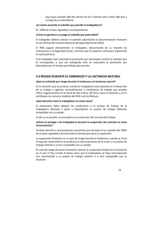 29
- Que haya cotizado 180 días dentro de los 7 últimos años o bien 360 días a
lo largo de su vida laboral.
¿A cuánto asciende el subsidio que percibe el trabajador/a?
Al 100% de la base reguladora correspondiente.
¿Cómo se gestiona y se paga el subsidio por paternidad?
El trabajador deberá solicitar el subsidio adjuntando la documentación necesaria
en las oficinas del Instituto Nacional de Seguridad Social (INSS).
El INSS pagará directamente al trabajador, descontando de su importe las
cotizaciones a la Seguridad Social, mientras que la empresa continuará ingresando
la cuota patronal.
Si el trabajador está cobrando la prestación por desempleo recibirá el subsidio que
le corresponda, y una vez extinguido éste se reanudará la prestación por
desempleo por el tiempo que faltaba por percibir.
3.3 RIESGO DURANTE EL EMBARAZO Y LA LACTANCIA NATURAL
¿Qué se entiende por riesgo durante el embarazo y la lactancia natural?
Es la situación que se produce cuando la trabajadora está expuesta en el desarrollo
de su trabajo a agentes, procedimientos o condiciones de trabajo que puedan
influir negativamente en la salud de ella misma, del feto o para el lactante, y así lo
certifiquen los servicios médicos del INSS o de las Mutuas.
¿Qué derechos tiene la trabajadora en estos casos?
El empresario debe adaptar las condiciones o el tiempo de trabajo de la
trabajadora afectada o pasar a desempeñar un puesto de trabajo diferente
compatible con su estado.
Si ello no es posible, se procederá a la suspensión del contrato de trabajo.
¿Cómo se protege a las trabajadoras durante la suspensión del contrato en estas
circunstancias?
Tendrán derecho a una prestación económica que consiste en un subsidio del 100%
de su base reguladora durante todo el tiempo que dure la suspensión.
La suspensión finalizará, en el caso de riesgo durante el embarazo, cuando se inicie
la baja por maternidad o se produzca la reincorporación de la mujer a su puesto de
trabajo anterior o a otro compatible con su estado.
En caso de riesgo durante la lactancia natural, la suspensión finaliza en el momento
en el que el hijo cumpla 9 meses salvo que la trabajadora se haya reincorporado
con anterioridad a su puesto de trabajo anterior o a otro compatible con su
situación.
 