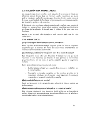 30
3.4. REDUCCIÓN DE LA JORNADA LABORAL
Los trabajadores/as tienen derecho a pedir reducción de su jornada de trabajo por
diferentes razones. En esta Guía nos interesan aquellas reducciones que puede
pedir el trabajador, sea hombre o mujer, para alimentar al recién nacido menor de
9 meses, para el cuidado de familiares, así como aquellos permisos que se piden
por situaciones familiares más concretas.
El disfrute de estos permisos o reducciones de jornada no afecta a sus puestos de
trabajo, ni a sus derechos, si bien el salario puede ser reducido proporcionalmente
en el caso de la reducción de jornada para el cuidado de los hijos o de otros
familiares.
Vamos a ver un poco más despacio en qué consisten cada una de estas
reducciones:
3.4.1 POR LACTANCIA
¿En qué caso se pide la reducción de la jornada por lactancia?
En los supuestos de nacimiento de hijo, adopción, guarda con fines de adopción o
acogimiento para la lactancia del menor de nueve meses, entendiéndose por
lactancia la alimentación del recién nacido.
¿Cuánto tiempo puede estar el trabajador/a fuera de su puesto de trabajo?
El/la trabajador/a puede estar fuera del puesto de trabajo una hora, que puede
repartirse en dos fracciones. La duración de este permiso se incrementará
proporcionalmente en los casos de parto, adopción, guarda o acogimiento
múltiple.
Quien ejerza este derecho, por su voluntad, puede:
- Sustituir este derecho por una reducción de su jornada en media hora con
la misma finalidad.
- Acumularlo en jornadas completas en los términos previstos en la
negociación colectiva o en el acuerdo a que llegue con el empresario
respetando, en su caso, lo establecido en aquella.
¿Quién puede disfrutar de este permiso?
Puede ser la madre o el otro progenitor, pero sólo uno de ellos en caso de que
ambos trabajen.
¿Quién decide en qué momento de la jornada se va a reducir el horario?
El/la mismo/a trabajador/a tiene derecho a decidir el horario y el periodo de
disfrute del permiso, pero deberá avisar al empleador 15 días antes de la fecha en
que iniciará y finalizará el permiso de lactancia.
 