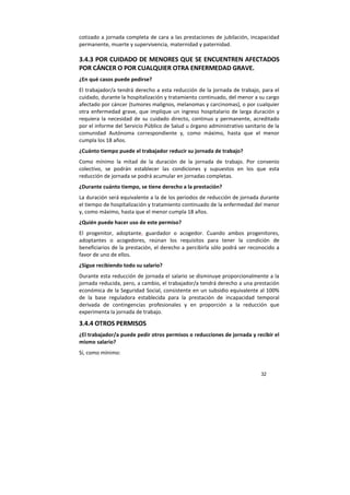 32
cotizado a jornada completa de cara a las prestaciones de jubilación, incapacidad
permanente, muerte y supervivencia, maternidad y paternidad.
3.4.3 POR CUIDADO DE MENORES QUE SE ENCUENTREN AFECTADOS
POR CÁNCER O POR CUALQUIER OTRA ENFERMEDAD GRAVE.
¿En qué casos puede pedirse?
El trabajador/a tendrá derecho a esta reducción de la jornada de trabajo, para el
cuidado, durante la hospitalización y tratamiento continuado, del menor a su cargo
afectado por cáncer (tumores malignos, melanomas y carcinomas), o por cualquier
otra enfermedad grave, que implique un ingreso hospitalario de larga duración y
requiera la necesidad de su cuidado directo, continuo y permanente, acreditado
por el informe del Servicio Público de Salud u órgano administrativo sanitario de la
comunidad Autónoma correspondiente y, como máximo, hasta que el menor
cumpla los 18 años.
¿Cuánto tiempo puede el trabajador reducir su jornada de trabajo?
Como mínimo la mitad de la duración de la jornada de trabajo. Por convenio
colectivo, se podrán establecer las condiciones y supuestos en los que esta
reducción de jornada se podrá acumular en jornadas completas.
¿Durante cuánto tiempo, se tiene derecho a la prestación?
La duración será equivalente a la de los periodos de reducción de jornada durante
el tiempo de hospitalización y tratamiento continuado de la enfermedad del menor
y, como máximo, hasta que el menor cumpla 18 años.
¿Quién puede hacer uso de este permiso?
El progenitor, adoptante, guardador o acogedor. Cuando ambos progenitores,
adoptantes o acogedores, reúnan los requisitos para tener la condición de
beneficiarios de la prestación, el derecho a percibirla sólo podrá ser reconocido a
favor de uno de ellos.
¿Sigue recibiendo todo su salario?
Durante esta reducción de jornada el salario se disminuye proporcionalmente a la
jornada reducida, pero, a cambio, el trabajador/a tendrá derecho a una prestación
económica de la Seguridad Social, consistente en un subsidio equivalente al 100%
de la base reguladora establecida para la prestación de incapacidad temporal
derivada de contingencias profesionales y en proporción a la reducción que
experimenta la jornada de trabajo.
3.4.4 OTROS PERMISOS
¿El trabajador/a puede pedir otros permisos o reducciones de jornada y recibir el
mismo salario?
Sí, como mínimo:
 
