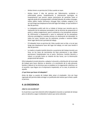 33
- Ambos tienen un permiso de 15 días cuando se casan.
- Ambos tienen 2 días de permiso por fallecimiento, accidente o
enfermedad graves, hospitalización o intervención quirúrgica sin
hospitalización que precise reposo domiciliario de parientes hasta el
segundo grado de consanguinidad o afinidad (abuelos de ambos cónyuges,
nietos, padre, madre, hermanos, cónyuge, hijos, cuñados, suegros), a no
ser que tenga que desplazarse fuera del lugar de trabajo, en que tendrán 4
días de permiso.
- La trabajadora podrá salir de su trabajo el tiempo que necesite para la
realización de los exámenes prenatales y de las técnicas de preparación al
parto y, ambos progenitores, para la asistencia a las preceptivas sesiones
de información y preparación y para la realización de los preceptivos
informes psicológicos y sociales previos a la declaración de idoneidad. En
todos los casos, siempre que los exámenes, pruebas o sesiones deban
tener lugar dentro de la jornada de trabajo.
- El trabajador tiene un permiso de 2 días cuando nace su hijo, a no ser que
tenga que desplazarse fuera del lugar de trabajo, en este caso tendrá 4
días de permiso.
- La madre o el padre tendrán derecho a ausentarse del trabajo durante una
hora, en los casos de nacimientos de hijos prematuros o que deban
permanecer hospitalizados tras el parto. Asimismo, tendrán derecho a
reducir su jornada hasta un máximo de dos horas, con la disminución
proporcional del salario.
El/la trabajador/a tendrá derecho a adaptar la duración y distribución de la jornada
de trabajo para hacer efectivo su derecho a la conciliación de la vida personal,
familiar y laboral en los términos que se establece en la negociación colectiva o en
el acuerdo a que llegue con el empresario respetando, en su caso, lo previsto en
aquella.
¿Y qué tiene que hacer el trabajador?
Antes de dejar su puesto de trabajo debe avisar al empleador. Una vez haya
regresado del permiso debe entregar un justificante del motivo que le llevó a pedir
el permiso.
4. LA EXCEDENCIA
¿Qué es una excedencia?
Es el permiso a que tiene derecho el/la trabajador/a durante un período de tiempo
pero sin derecho a seguir recibiendo el salario que venía cobrando.
 